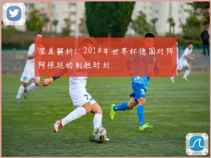 深度解析:2014年世界杯德国对阵阿根廷的制胜时刻