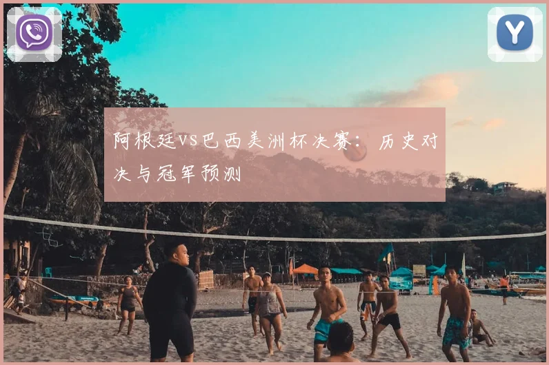 阿根廷vs巴西美洲杯决赛：历史对决与冠军预测