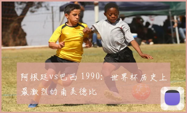 阿根廷vs巴西 1990：世界杯历史上最激烈的南美德比