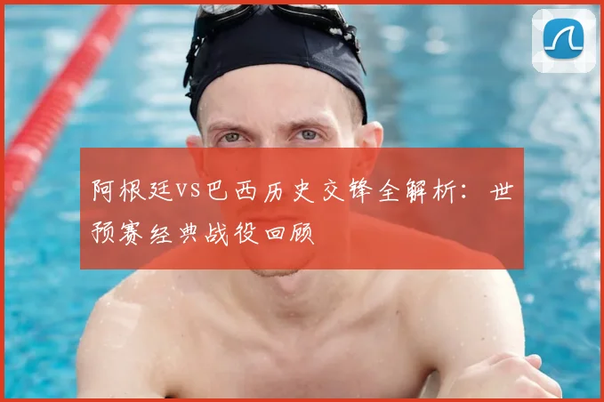 阿根廷vs巴西历史交锋全解析：世预赛经典战役回顾
