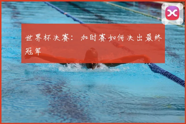 世界杯决赛:加时赛如何决出最终冠军