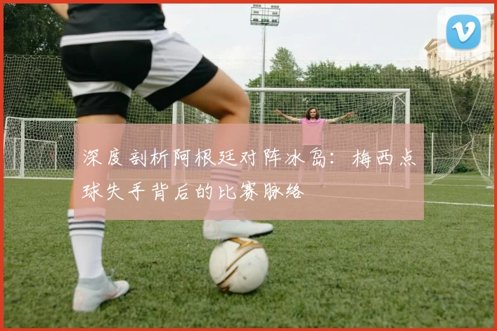 深度剖析阿根廷对阵冰岛：梅西点球失手背后的比赛脉络