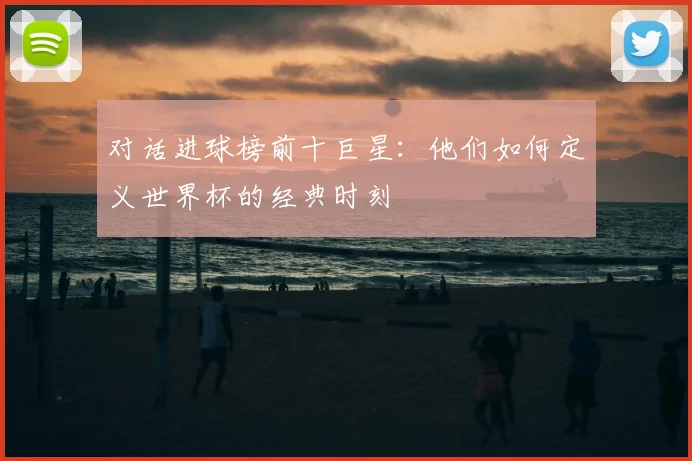 对话进球榜前十巨星：他们如何定义世界杯的经典时刻