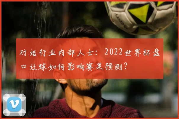 对话行业内部人士:2022世界杯盘口让球如何影响赛果预测?