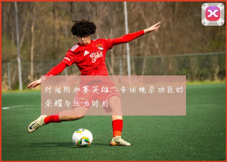 对话附加赛英雄：专访绝杀功臣的荣耀与压力时刻