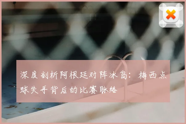 深度剖析阿根廷对阵冰岛：梅西点球失手背后的比赛脉络
