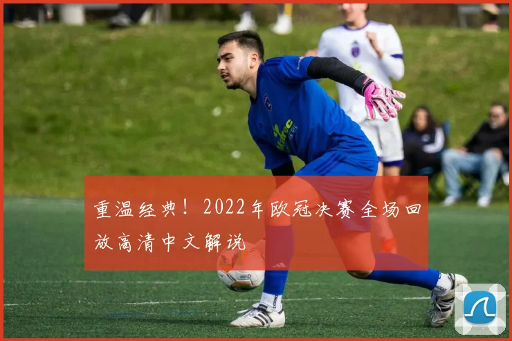 重温经典！2022年欧冠决赛全场回放高清中文解说