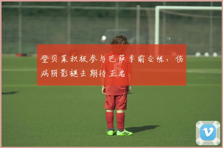 登贝莱积极参与巴萨季前合练，伤病阴影褪去期待正名