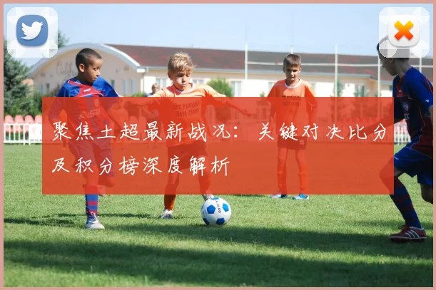 聚焦土超最新战况：关键对决比分及积分榜深度解析