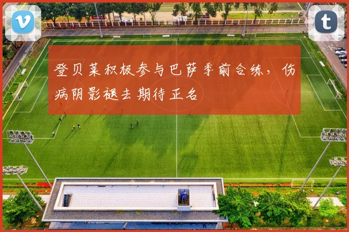 登贝莱积极参与巴萨季前合练，伤病阴影褪去期待正名