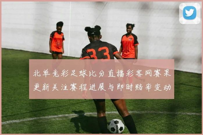 北单竞彩足球比分直播彩客网赛果更新关注赛程进展与即时赔率变动