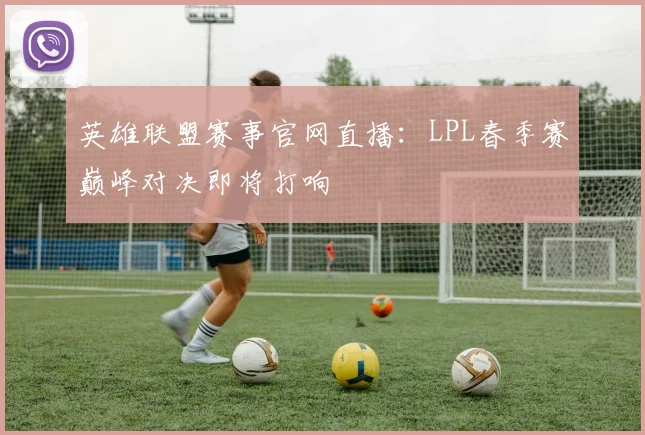 英雄联盟赛事官网直播：LPL春季赛巅峰对决即将打响
