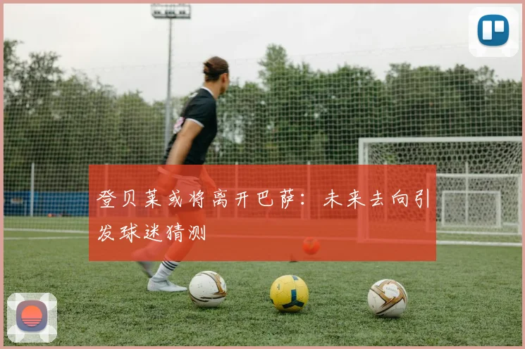 登贝莱或将离开巴萨：未来去向引发球迷猜测