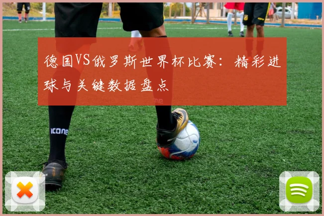 德国VS俄罗斯世界杯比赛：精彩进球与关键数据盘点