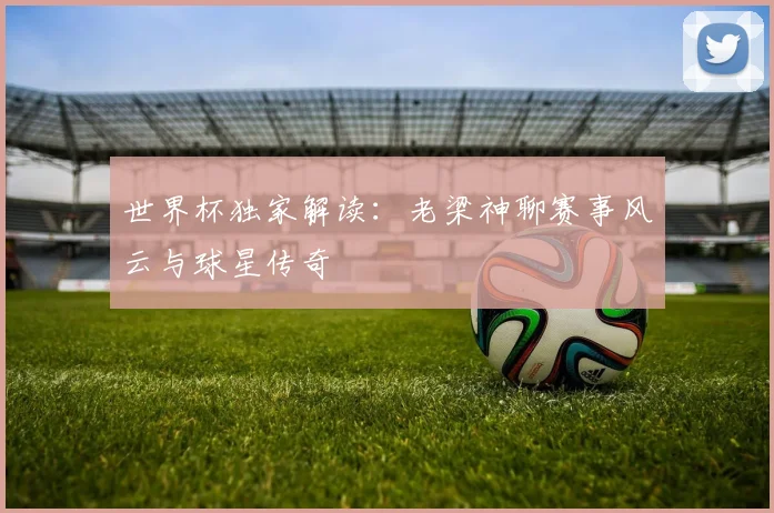 世界杯独家解读：老梁神聊赛事风云与球星传奇